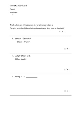 MATHEMATICS YEAR 3

Paper 2

30 minutes
   5.




The length in cm of the diagram above to the nearest cm is
Panjang yang ditunjukkan di atasdalamsentimeter (cm) yang terdekatialah

                                                                (1m)

___________________________________________________________________

   6. 60 hours – 38 hours =
          60 jam – 38 jam =



                                                                          (2m)

___________________________________________________________________

   7. Multiply 245 cm by 3.
        245 cm darab 3




                                                                          (2m)

___________________________________________________________________

   8. 728 kg ÷ 7 = ____________




                                                                          (2m)

___________________________________________________________________
 