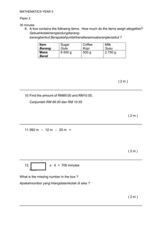 MATHEMATICS YEAR 3

Paper 2

30 minutes
   9. A box contains the following items. How much do the items weigh altogether?
      Sebuahkotakmengandungibarang-
      barangberikut.Berapakahjumlahberatkesemuabarangtersebut ?

                 Item       Sugar           Coffee     Milk
                 Barang     Gula            Kopi       Susu
                 Mass       8 500 g         500 g      2 750 g
                 Berat




                                                                 (2m)

___________________________________________________________________

   10. Find the amount of RM89.00 and RM10.55.
         Carijumlah RM 89.00 dan RM 10.55



                                                                        (2m)

___________________________________________________________________

   11. 992 m - 12 m - 20 m =




                                                                        (2m)

___________________________________________________________________

   12.                x 4 = 700 minutes
         minit

What is the missing number in the box ?
Apakahnombor yang hilangdalamkotak di atas ?



                                                                        (2m)

___________________________________________________________________
 