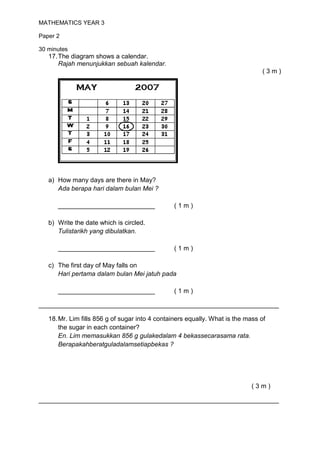 MATHEMATICS YEAR 3

Paper 2

30 minutes
   17. The diagram shows a calendar.
       Rajah menunjukkan sebuah kalendar.
                                                                                (3m)




   a) How many days are there in May?
      Ada berapa hari dalam bulan Mei ?

      ___________________________               (1m)

   b) Write the date which is circled.
      Tulistarikh yang dibulatkan.

      ___________________________               (1m)

   c) The first day of May falls on
      Hari pertama dalam bulan Mei jatuh pada

      ___________________________               (1m)

___________________________________________________________________

   18. Mr. Lim fills 856 g of sugar into 4 containers equally. What is the mass of
       the sugar in each container?
       En. Lim memasukkan 856 g gulakedalam 4 bekassecarasama rata.
       Berapakahberatguladalamsetiapbekas ?




                                                                             (3m)

___________________________________________________________________
 