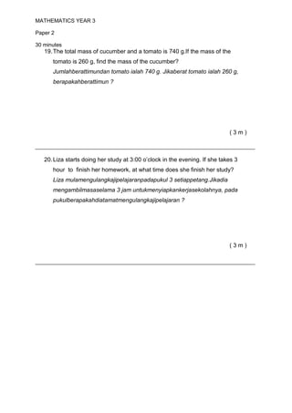 MATHEMATICS YEAR 3

Paper 2

30 minutes
   19. The total mass of cucumber and a tomato is 740 g.If the mass of the
      tomato is 260 g, find the mass of the cucumber?
      Jumlahberattimundan tomato ialah 740 g. Jikaberat tomato ialah 260 g,
      berapakahberattimun ?




                                                                             (3m)

________________________________________________________________
   20. Liza starts doing her study at 3:00 o’clock in the evening. If she takes 3
      hour to finish her homework, at what time does she finish her study?
      Liza mulamengulangkajipelajaranpadapukul 3 setiappetang.Jikadia
      mengambilmasaselama 3 jam untukmenyiapkankerjasekolahnya, pada
      pukulberapakahdiatamatmengulangkajipelajaran ?




                                                                             (3m)

________________________________________________________________
 