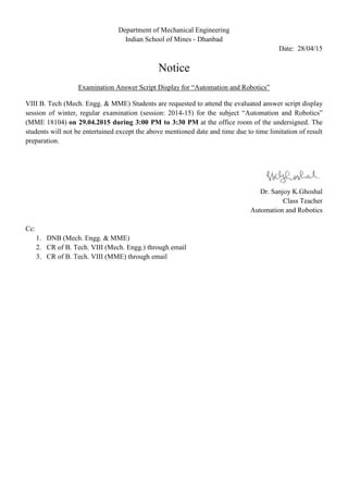 Department of Mechanical Engineering
Indian School of Mines - Dhanbad
Date: 28/04/15
Notice
Examination Answer Script Display for “Automation and Robotics”
VIII B. Tech (Mech. Engg. & MME) Students are requested to attend the evaluated answer script display
session of winter, regular examination (session: 2014-15) for the subject “Automation and Robotics”
(MME 18104) on 29.04.2015 during 3:00 PM to 3:30 PM at the office room of the undersigned. The
students will not be entertained except the above mentioned date and time due to time limitation of result
preparation.
Dr. Sanjoy K.Ghoshal
Class Teacher
Automation and Robotics
Cc:
1. DNB (Mech. Engg. & MME)
2. CR of B. Tech. VIII (Mech. Engg.) through email
3. CR of B. Tech. VIII (MME) through email
 