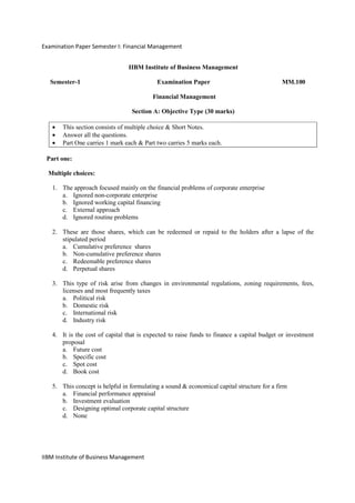 Examination Paper Semester I: Financial Management
IIBM Institute of Business Management
IIBM Institute of Business Management
Semester-1 Examination Paper MM.100
Financial Management
Section A: Objective Type (30 marks)
• This section consists of multiple choice & Short Notes.
• Answer all the questions.
• Part One carries 1 mark each & Part two carries 5 marks each.
Part one:
Multiple choices:
1. The approach focused mainly on the financial problems of corporate enterprise
a. Ignored non-corporate enterprise
b. Ignored working capital financing
c. External approach
d. Ignored routine problems
2. These are those shares, which can be redeemed or repaid to the holders after a lapse of the
stipulated period
a. Cumulative preference shares
b. Non-cumulative preference shares
c. Redeemable preference shares
d. Perpetual shares
3. This type of risk arise from changes in environmental regulations, zoning requirements, fees,
licenses and most frequently taxes
a. Political risk
b. Domestic risk
c. International risk
d. Industry risk
4. It is the cost of capital that is expected to raise funds to finance a capital budget or investment
proposal
a. Future cost
b. Specific cost
c. Spot cost
d. Book cost
5. This concept is helpful in formulating a sound & economical capital structure for a firm
a. Financial performance appraisal
b. Investment evaluation
c. Designing optimal corporate capital structure
d. None
 