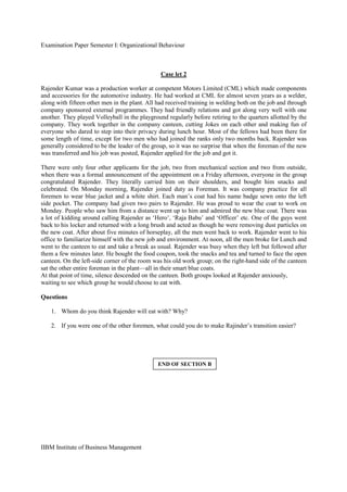 Examination Paper Semester I: Organizational Behaviour
IIBM Institute of Business Management
Case let 2
Rajender Kumar was a production worker at competent Motors Limited (CML) which made components
and accessories for the automotive industry. He had worked at CML for almost seven years as a welder,
along with fifteen other men in the plant. All had received training in welding both on the job and through
company sponsored external programmes. They had friendly relations and got along very well with one
another. They played Volleyball in the playground regularly before retiring to the quarters allotted by the
company. They work together in the company canteen, cutting Jokes on each other and making fun of
everyone who dared to step into their privacy during lunch hour. Most of the fellows had been there for
some length of time, except for two men who had joined the ranks only two months back. Rajender was
generally considered to be the leader of the group, so it was no surprise that when the foreman of the new
was transferred and his job was posted, Rajender applied for the job and got it.
There were only four other applicants for the job, two from mechanical section and two from outside,
when there was a formal announcement of the appointment on a Friday afternoon, everyone in the group
congratulated Rajender. They literally carried him on their shoulders, and bought him snacks and
celebrated. On Monday morning, Rajender joined duty as Foreman. It was company practice for all
foremen to wear blue jacket and a white shirt. Each man’s coat had his name badge sewn onto the left
side pocket. The company had given two pairs to Rajender. He was proud to wear the coat to work on
Monday. People who saw him from a distance went up to him and admired the new blue coat. There was
a lot of kidding around calling Rajender as ‘Hero’, ‘Raja Babu’ and ‘Officer’ etc. One of the guys went
back to his locker and returned with a long brush and acted as though he were removing dust particles on
the new coat. After about five minutes of horseplay, all the men went back to work. Rajender went to his
office to familiarize himself with the new job and environment. At noon, all the men broke for Lunch and
went to the canteen to eat and take a break as usual. Rajender was busy when they left but followed after
them a few minutes later. He bought the food coupon, took the snacks and tea and turned to face the open
canteen. On the left-side corner of the room was his old work group; on the right-hand side of the canteen
sat the other entire foreman in the plant—all in their smart blue coats.
At that point of time, silence descended on the canteen. Both groups looked at Rajender anxiously,
waiting to see which group he would choose to eat with.
Questions
1. Whom do you think Rajender will eat with? Why?
2. If you were one of the other foremen, what could you do to make Rajinder’s transition easier?
END OF SECTION B
 