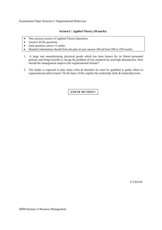 Examination Paper Semester I: Organizational Behaviour
IIBM Institute of Business Management
Section C: Applied Theory (30 marks)
• This section consists of Applied Theory Questions.
• Answer all the questions.
• Each question carries 15 marks.
• Detailed information should form the part of your answer (Word limit 200 to 250 words).
1. A large unit manufacturing electrical goods which has been known for its liberal personnel
policies and fringe benefits is facing the problem of low productivity and high absenteeism. How
should the management improve the organizational climate?
2. The leader is expected to play many roles & therefore he must be qualified to guide others to
organizational achievement. On the basis of this explain the leadership skills & leadership traits.
S-1-91110
END OF SECTION C
 