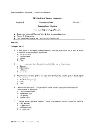 Examination Paper Semester I: Organizational Behaviour
IIBM Institute of Business Management
IIBM Institute of Business Management
Semester-1 Examination Paper MM.100
Organizational Behaviour
Section A: Objective Type (30 marks)
• This section consists of Multiple Choice & Short Notes type Questions.
• Answer all the questions.
• Part One carries 1 mark each & Part two carries 5 marks each.
Part one:
Multiple choices:
1. It is the degree to which a person identifies with a particular organization and its goals, & wishes
to maintain membership in the organization
a. Job involvement
b. Terminal value
c. Attitude
d. Value
2. _________ means moving information from the hidden area to the open area
a. blind area
b. unknown area
c. public area
d. self disclosure
3. An approach in which the goals of one party are in direct conflict with the goals of the other party
a. Negotiation
b. Distributive bargaining
c. Stress
d. None
4. The measure of a person’s ability to operate within business organizations through social
communication & interactions
a. Transactional analysis
b. Interpersonal skill
c. Life position
d. Johari window
5. Where the source of power is in person’s control over rewarding outcomes, that power is called
a. Coercive power
b. Referent power
c. Legitimate power
d. Reward power
 