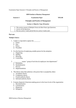 Examination Paper Semester I: Principles and Practice of Management
IIBM Institute of Business Management
IIBM Institute of Business Management
Semester-1 Examination Paper MM.100
Principles and Practice of Management
Section A: Objective Type (30 marks)
• This section consists of Multiple Choices & Short Notes type Questions.
• Answer all the Questions.
• Part one carries 1 mark each & Part two carries 5 marks each.
Part one:
Multiple Choices:
1. A plan is a trap laid to capture the ________.
a. Future
b. Past
c. Policy
d. Procedure
2. It is the function of employing suitable person for the enterprise
a. Organizing
b. Staffing
c. Directing
d. Controlling
3. ___________ means “ group of activities & employees into departments”
a. Orientation
b. Standardization
c. Process
d. Departmentation
4. This theory states that authority is the power that is accepted by others
a. Acceptance theory
b. Competence theory
c. Formal authority theory
d. Informal authority theory
5. It means dispersal of decision-making power to the lower levels of the organization
a. Decentralization
b. Centralization
c. Dispersion
d. Delegation
 