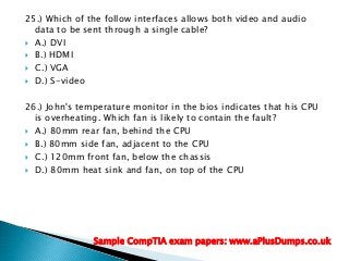 25.) Which of the follow interfaces allows both video and audio
data to be sent through a single cable?
 A.) DVI
 B.) HDMI
 C.) VGA
 D.) S-video
26.) John's temperature monitor in the bios indicates that his CPU
is overheating. Which fan is likely to contain the fault?
 A.) 80mm rear fan, behind the CPU
 B.) 80mm side fan, adjacent to the CPU
 C.) 120mm front fan, below the chassis
 D.) 80mm heat sink and fan, on top of the CPU
Sample CompTIA exam papers: www.aPlusDumps.co.uk
 
