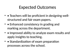 Expected Outcomes
• • Teachers will be proficient in designing well-
structured and fair exam papers.
• • Enhanced consistency in grading and
marking across the department.
• • Improved ability to analyze exam results and
apply insights to teaching.
• • Standardization of exam preparation
processes across the school.
 