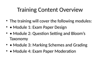 Training Content Overview
• The training will cover the following modules:
• • Module 1: Exam Paper Design
• • Module 2: Question Setting and Bloom’s
Taxonomy
• • Module 3: Marking Schemes and Grading
• • Module 4: Exam Paper Moderation
 