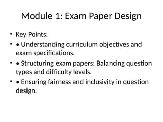 Module 1: Exam Paper Design
• Key Points:
• • Understanding curriculum objectives and
exam specifications.
• • Structuring exam papers: Balancing question
types and difficulty levels.
• • Ensuring fairness and inclusivity in question
design.
 