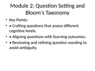 Module 2: Question Setting and
Bloom's Taxonomy
• Key Points:
• • Crafting questions that assess different
cognitive levels.
• • Aligning questions with learning outcomes.
• • Reviewing and refining question wording to
avoid ambiguity.
 