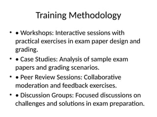 Training Methodology
• • Workshops: Interactive sessions with
practical exercises in exam paper design and
grading.
• • Case Studies: Analysis of sample exam
papers and grading scenarios.
• • Peer Review Sessions: Collaborative
moderation and feedback exercises.
• • Discussion Groups: Focused discussions on
challenges and solutions in exam preparation.
 