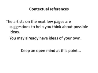 Contextual references

The artists on the next few pages are
  suggestions to help you think about possible
  ideas.
  You may already have ideas of your own.

        Keep an open mind at this point...
 