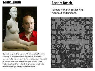 Marc Quinn                                           Robert Bosch
                                                     Portrait of Martin Luther King
                                                     made out of dominoes.




Quinn is inspired to work with physical deformity.
Looking at fragmented sculptures in the British
Museum, he wondered how viewers would respond
to bodies that had been damaged during their
lifetime rather than after being transformed into
objects through artistic representation.
 