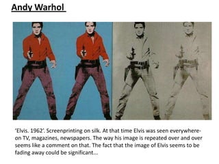 Andy Warhol




‘Elvis. 1962’. Screenprinting on silk. At that time Elvis was seen everywhere-
on TV, magazines, newspapers. The way his image is repeated over and over
seems like a comment on that. The fact that the image of Elvis seems to be
fading away could be significant...
 
