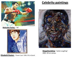 Celebrity paintings




  Malcolm Farley – ‘Ali’




                                                       MaggiHambling– ‘Jackie Laughing’
                                                       2005. Oil on canvas.
Elizabeth Peyton – ‘Flower Liam’ 1996. Oil on board.
 