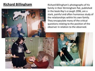 Richard Billingham   Richard Billingham's photographs of his
                     family in their Birmingham flat, published
                     in the book Ray's a Laugh 1996, are a
                     stark, painful and often humorous study of
                     the relationships within his own family.
                     They encapsulate many of the critical
                     questions relating to the position of the
                     observer in relation to the observed.
 