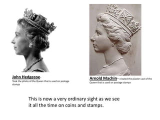 John Hedgecoe-                                        Arnold Machin– created the plaster cast of the
Took the photo of the Queen that is used on postage   Queen that is used on postage stamps
stamps




              This is now a very ordinary sight as we see
              it all the time on coins and stamps.
 