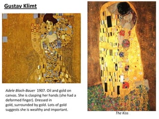 Gustav Klimt




Adele Bloch-Bauer 1907. Oil and gold on
canvas. She is clasping her hands (she had a
deformed finger). Dressed in
gold, surrounded by gold. Lots of gold
suggests she is wealthy and important.
                                               The Kiss
 