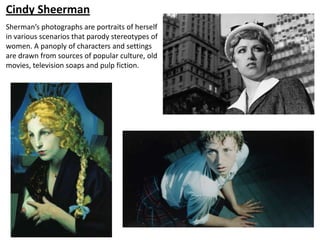 Cindy Sheerman
Sherman’s photographs are portraits of herself
in various scenarios that parody stereotypes of
women. A panoply of characters and settings
are drawn from sources of popular culture, old
movies, television soaps and pulp fiction.
 