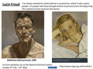 'I've always wanted to create drama in my pictures, which is why I paint
Lucin Freud          people. It's people who have brought drama to pictures from the beginning.
                     The simplest human gestures tell stories.'




     Reflection (Self-portrait), 1985

Current exhibition on at the National Portrait Gallery
                                                            http://www.npg.org.uk/freudsite/
London 9th Feb – 27th May
 