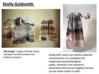 Shelly Goldsmith




‘No Escape’ -images of flood scenes
had been transfer printed onto        Goldsmith’s work uses textile materials
children's dresses.                   and processes as a metaphor for
                                      imagining how psychological
                                      states, emotions and memories
                                      associated with human fragility and loss
                                      can be made visible in cloth.
 