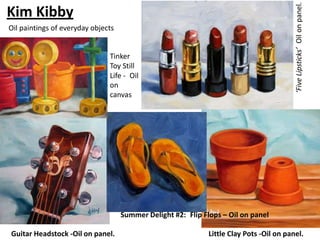 ‘Five Lipsticks’ Oil on panel.
Kim Kibby
Oil paintings of everyday objects


                               Tinker
                               Toy Still
                               Life - Oil
                               on
                               canvas




                                    Summer Delight #2: Flip Flops – Oil on panel

Guitar Headstock -Oil on panel.                               Little Clay Pots -Oil on panel.
 