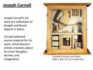 Joseph Cornell

Joseph Cornell’s Art
work are collections of
bought and found
objects in boxes.

Cornell collected
source material for his
work, which became
artistic creations about
his inner thoughts,
desires, and               ‘Untitled’ (Cocatoo and Corks),
imagination.               1948, 4 3/8 x 13 1/2 x 5 5/8 inchs.
 
