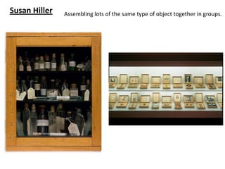 Susan Hiller   Assembling lots of the same type of object together in groups.
 