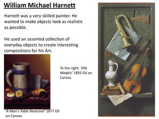 William Michael Harnett
Harnett was a very skilled painter. He
wanted to make objects look as realistic
as possible.

He used an assorted collection of
everyday objects to create interesting
compositions for his Art.


                                    To the right: ‘Old
                                    Models’ 1892 Oil on
                                    Canvas




‘A Man's Table Reversed’ 1877 Oil
on Canvas
 