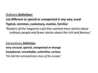 Ordinary Definition:
not different or special or unexpected in any way; usual
Typical, common, customary, routine, familiar
‘Readers of the magazine said they wanted more stories about
   ordinary people and fewer stories about the rich and famous.’


Extraordinary Definition
very unusual, special, unexpected or strange
Exceptional, remarkable, unfamiliar, curious
‘He told the extraordinary story of his escape.’
 