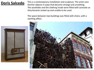 This is a contemporary installation and sculpture. The artist uses
Doris Salcedo   familiar objects in ways that become strange and unsettling.
                The wardrobe and the clothing inside were filled with concrete so
                they became sealed up and unable to be used.

                The space between two buildings was filled with chairs, with a
                startling effect.
 
