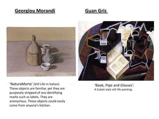 Georgiou Morandi                        Guan Gris




‘NaturaMorta’ (Still Life in Italian)         ‘Book, Pipe and Glasses’.
These objects are familiar, yet they are      A Cubist style still life painting.
purposely stripped of any identifying
marks such as labels. They are
anonymous. These objects could easily
come from anyone's kitchen.
 