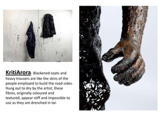 KritiArora- Blackened coats and
heavy trousers are like the skins of the
people employed to build the road-sides.
Hung out to dry by the artist, these
fibres, originally coloured and
textured, appear stiff and impossible to
use as they are drenched in tar.
 