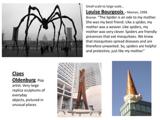 Small scale to large scale...
                        Louise Bourgeois – Maman, 1999.
                        Bronze. “The Spider is an ode to my mother.
                        She was my best friend. Like a spider, my
                        mother was a weaver. Like spiders, my
                        mother was very clever. Spiders are friendly
                        presences that eat mosquitoes. We know
                        that mosquitoes spread diseases and are
                        therefore unwanted. So, spiders are helpful
                        and protective, just like my mother.”




Claes
Oldenburg. Pop
artist. Very large
replica sculptures of
everyday
objects, pictured in
unusual places.
 