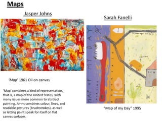 Maps
              Jasper Johns
                                              Sarah Fanelli




   ‘Map’ 1961 Oil on canvas

‘Map’ combines a kind of representation,
that is, a map of the United States, with
many issues more common to abstract
painting. Johns combines colour, lines, and
readable gestures (brushstrokes), as well     “Map of my Day” 1995
as letting paint speak for itself on flat
canvas surfaces.
 