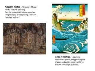 Anselm Kiefer – ‘Athanor’. Mixed
media textural painting.
Can the materials that you use give
the place you are depicting a certain
mood or feeling?




                                        Ando Hiroshige – Japanese
                                        woodblock prints, exaggerating the
                                        shapes and pattern seen within a
                                        natural landscape. (Ukiyo-e)
 