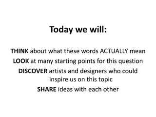 Today we will:

THINK about what these words ACTUALLY mean
 LOOK at many starting points for this question
   DISCOVER artists and designers who could
            inspire us on this topic
         SHARE ideas with each other
 