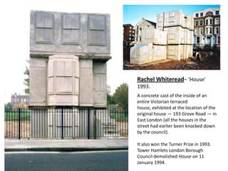 Rachel Whiteread– ‘House’
1993.
A concrete cast of the inside of an
entire Victorian terraced
house, exhibited at the location of the
original house — 193 Grove Road — in
East London (all the houses in the
street had earlier been knocked down
by the council).

It also won the Turner Prize in 1993.
Tower Hamlets London Borough
Council demolished House on 11
January 1994.
 