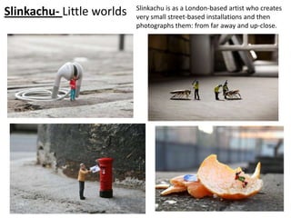 Slinkachu is as a London-based artist who creates
Slinkachu- Little worlds   very small street-based installations and then
                           photographs them: from far away and up-close.
 