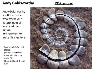 Andy Goldsworthy            1956 - present

Andy Goldsworthy
is a British artist
who works with
nature, natural
form and the
natural
environment to
make his creations.


 (to the right) Carefully
 broken
 pebbles scratched
 white with another
 stone St.
 Abbs, Scotland 1 June
 1985
 