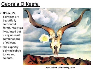 Georgia O’Keefe
• O’Keefe’s
  paintings are
  beautifully
  contoured
  forms, realistica
  lly painted but
  using unusual
  combinations
  of objects.
• She expertly
  painted subtle
  tones and
  colours.


                      Ram's Skull, Oil Painting, 1935
 