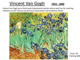 Vincent Van Gogh                                  1953 - 1890
Vincent Van Gogh was a Dutch post-Impressionist painter whose work has far-reaching
influence on 20th Century art due to its vivid colours and emotional impact.




                                                                              "Irises” Oil
                                                                              Painting 1889
 