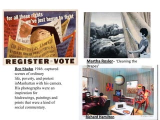 Martha Rosler– ‘Cleaning the
                               Drapes’
Ben Shahn. 1946. captured
scenes of ordinary
life, poverty, and protest
inManhattan with his camera.
His photographs were an
inspiration for
hisdrawings, paintings and
prints that were a kind of
social commentary.

                               Richard Hamilton
 