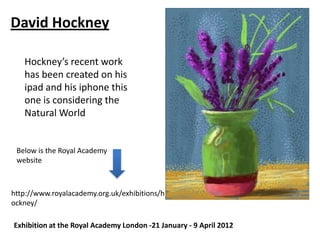 David Hockney

   Hockney’s recent work
   has been created on his
   ipad and his iphone this
   one is considering the
   Natural World


 Below is the Royal Academy
 website



http://www.royalacademy.org.uk/exhibitions/h
ockney/

Exhibition at the Royal Academy London -21 January - 9 April 2012
 