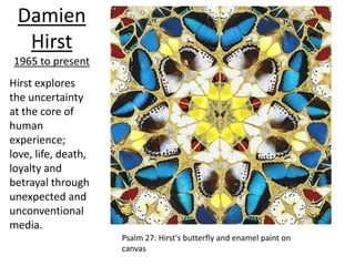 Damien
  Hirst
1965 to present
Hirst explores
the uncertainty
at the core of
human
experience;
love, life, death,
loyalty and
betrayal through
unexpected and
unconventional
media.
                     Psalm 27: Hirst's butterfly and enamel paint on
                     canvas
 