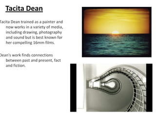 Tacita Dean
Tacita Dean trained as a painter and
    now works in a variety of media,
    including drawing, photography
    and sound but is best known for
    her compelling 16mm films.

Dean's work finds connections
   between past and present, fact
   and fiction.
 