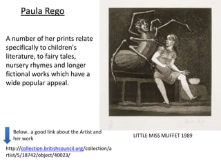 Paula Rego

A number of her prints relate
specifically to children's
literature, to fairy tales,
nursery rhymes and longer
fictional works which have a
wide popular appeal.




   Below.. a good link about the Artist and
                                                    LITTLE MISS MUFFET 1989
   her work
http://collection.britishcouncil.org/collection/a
rtist/5/18742/object/40023/
 