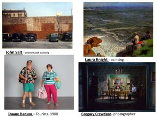 John Salt – photorealist painting
                                      Laura Knight - painting




 Duane Hanson – Tourists. 1988      Gregory Crewdson- photographer
 