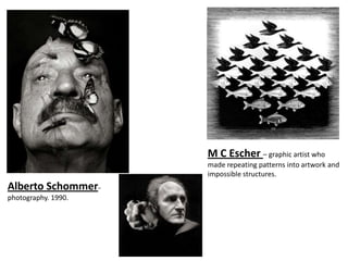M C Escher – graphic artist who
                     made repeating patterns into artwork and
                     impossible structures.
Alberto Schommer–
photography. 1990.
 